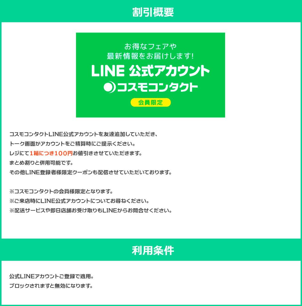 コスモコンタクトLINE公式アカウントを友達追加していただき、トーク画面かアカウントをご精算時にご提示ください。 レジにて１箱につき１００円お値引きさせていただきます。 まとめ割りと併用可能です。 その他LINE登録者様限定クーポンも配信させていただいております。 ※コスモコンタクトの会員様限定となります。 ※ご来店時にLINE公式アカウントについてお尋ねください。 ※配送サービスや即日店舗お受け取りもLINEからお問合せください。 【利用条件】 公式LINEアカウントご登録で適用。ブロックされますと無効になります。