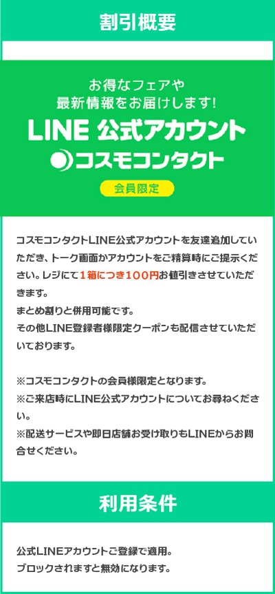 コスモコンタクトLINE公式アカウントを友達追加していただき、トーク画面かアカウントをご精算時にご提示ください。 レジにて１箱につき１００円お値引きさせていただきます。 まとめ割りと併用可能です。 その他LINE登録者様限定クーポンも配信させていただいております。 ※コスモコンタクトの会員様限定となります。 ※ご来店時にLINE公式アカウントについてお尋ねください。 ※配送サービスや即日店舗お受け取りもLINEからお問合せください。 【利用条件】 公式LINEアカウントご登録で適用。ブロックされますと無効になります。