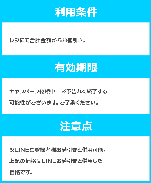 【利用条件】 レジにて合計金額からお値引き。 【有効期限】 キャンペーン継続中　※予告なく終了する可能性がございます。ご了承ください。 【注意点】 ※LINEご登録者様お値引きと併用可能。下記はLINEお値引きと併用した値引き価格です。