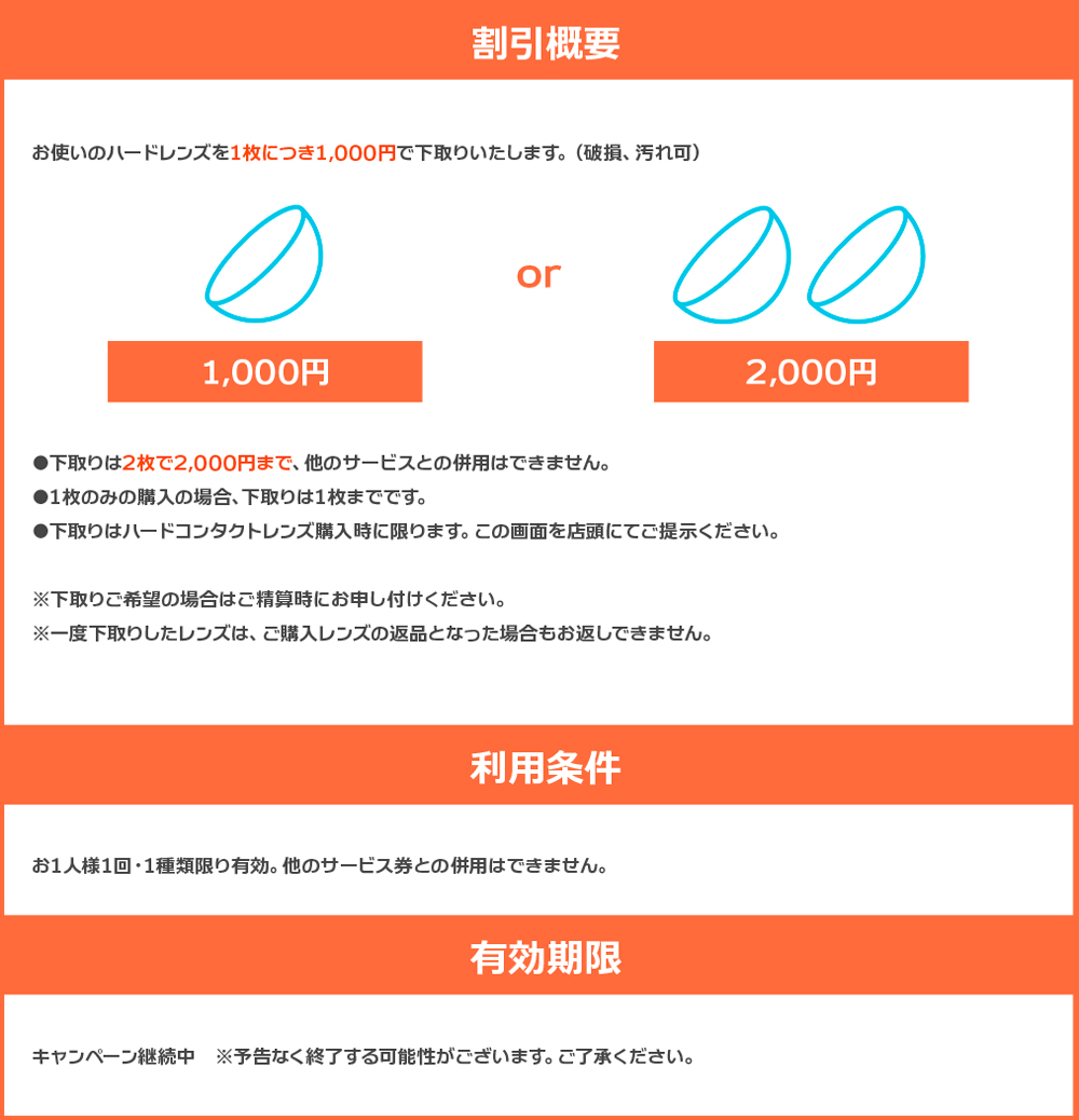 お使いのハードレンズを1枚につき1,000円で下取りいたします。（破損、汚れ可） 下取りは2枚で2,000円まで、他のサービスとの併用はできません。 1枚のみの購入の場合、下取りは1枚までです。 下取りはハードコンタクトレンズ購入時に限ります。この画面を店頭にてご提示ください。 ※下取りご希望の場合はご精算時にお申し付けください。 ※一度下取りしたレンズは、ご購入レンズの返品となった場合もお返しできません。 【利用条件】 お1人様1回・1種類限り有効。他のサービス券との併用はできません。 【有効期限】 キャンペーン継続中　※予告なく終了する可能性がございます。ご了承ください。