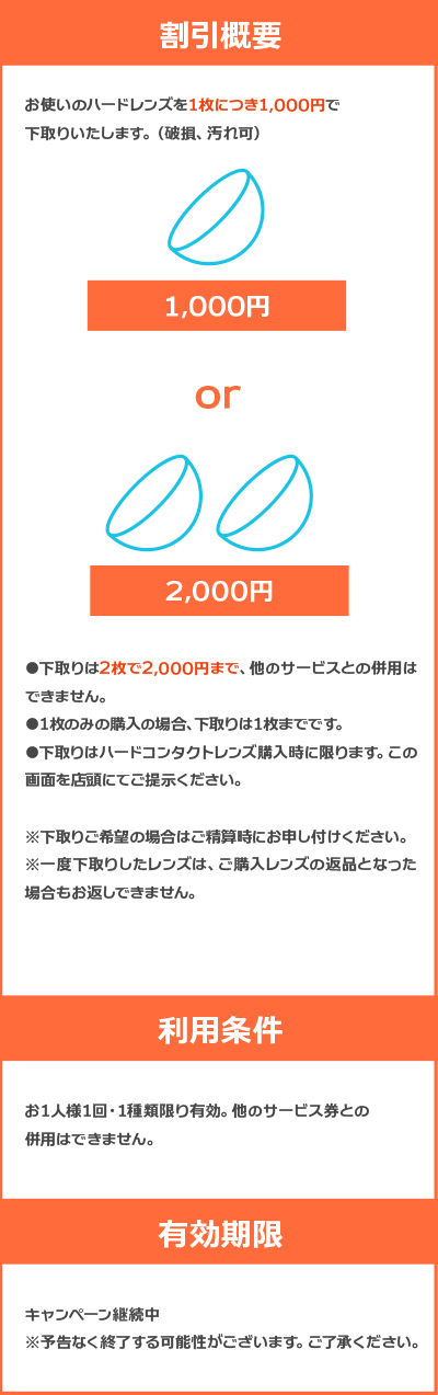 お使いのハードレンズを1枚につき1,000円で下取りいたします。（破損、汚れ可） 下取りは2枚で2,000円まで、他のサービスとの併用はできません。 1枚のみの購入の場合、下取りは1枚までです。 下取りはハードコンタクトレンズ購入時に限ります。この画面を店頭にてご提示ください。 ※下取りご希望の場合はご精算時にお申し付けください。 ※一度下取りしたレンズは、ご購入レンズの返品となった場合もお返しできません。 【利用条件】 お1人様1回・1種類限り有効。他のサービス券との併用はできません。 【有効期限】 キャンペーン継続中　※予告なく終了する可能性がございます。ご了承ください。